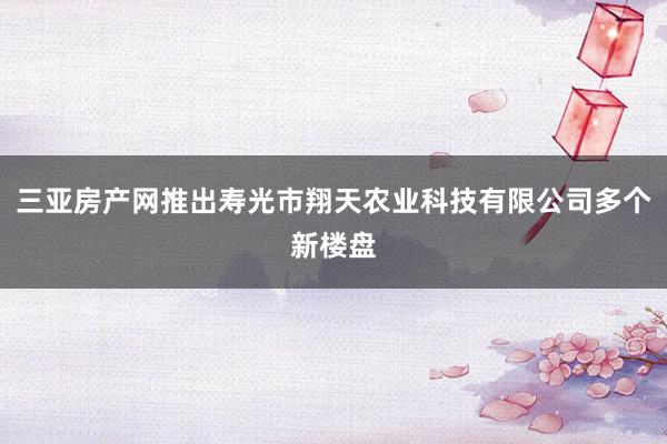 三亚房产网推出寿光市翔天农业科技有限公司多个新楼盘