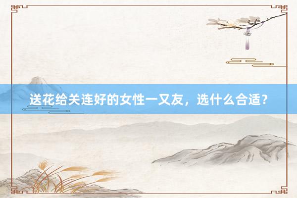 送花给关连好的女性一又友，选什么合适？